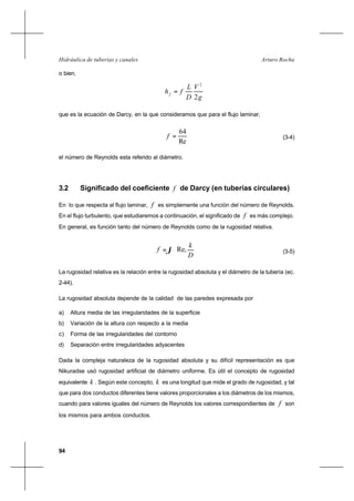 94
Arturo RochaHidráulica de tuberías y canales
o bien,
g
V
D
L
fhf
2
2
=
que es la ecuación de Darcy, en la que consideramos que para el flujo laminar,
Re
64
=f (3-4)
el número de Reynolds esta referido al diámetro.
3.2 Significado del coeficiente f de Darcy (en tuberías circulares)
En lo que respecta al flujo laminar, f es simplemente una función del número de Reynolds.
En el flujo turbulento, que estudiaremos a continuación, el significado de f es más complejo.
En general, es función tanto del número de Reynolds como de la rugosidad relativa.






=
D
k
f Re,ϕ (3-5)
La rugosidad relativa es la relación entre la rugosidad absoluta y el diámetro de la tubería (ec.
2-44).
La rugosidad absoluta depende de la calidad de las paredes expresada por
a) Altura media de las irregularidades de la superficie
b) Variación de la altura con respecto a la media
c) Forma de las irregularidades del contorno
d) Separación entre irregularidades adyacentes
Dada la compleja naturaleza de la rugosidad absoluta y su difícil representación es que
Nikuradse usó rugosidad artificial de diámetro uniforme. Es útil el concepto de rugosidad
equivalente k . Según este concepto, k es una longitud que mide el grado de rugosidad, y tal
que para dos conductos diferentes tiene valores proporcionales a los diámetros de los mismos,
cuando para valores iguales del número de Reynolds los valores correspondientes de f son
los mismos para ambos conductos.
 