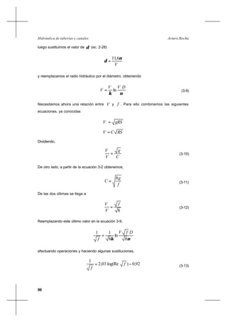 96
Arturo RochaHidráulica de tuberías y canales
luego sustituimos el valor de δ (ec. 2-28)
∗
=
V
ν
δ
6,11
y reemplazamos el radio hidráulico por el diámetro, obteniendo
νκ
DVV
V ∗∗
= ln (3-9)
Necesitamos ahora una relación entre ∗V y f . Para ello combinamos las siguientes
ecuaciones, ya conocidas
gRSV =∗
RSCV =
Dividiendo,
C
g
V
V
=∗
(3-10)
De otro lado, a partir de la ecuación 3-2 obtenemos,
f
g
C
8
= (3-11)
De las dos últimas se llega a
8
f
V
V
=∗
(3-12)
Reemplazando este último valor en la ecuación 3-9,
νκ
DfV
f 8
ln
8
11
=
efectuando operaciones y haciendo algunas sustituciones,
92,0)log(Re03,2
1
−= f
f
(3-13)
 