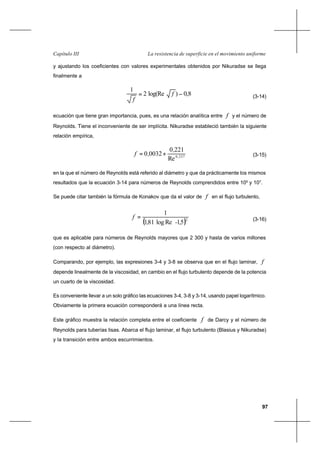 97
La resistencia de superficie en el movimiento uniformeCapítulo III
y ajustando los coeficientes con valores experimentales obtenidos por Nikuradse se llega
finalmente a
8,0)log(Re2
1
−= f
f
(3-14)
ecuación que tiene gran importancia, pues, es una relación analítica entre f y el número de
Reynolds. Tiene el inconveniente de ser implícita. Nikuradse estableció también la siguiente
relación empírica,
2370
Re
2210
00320 ,
,
,f += (3-15)
en la que el número de Reynolds está referido al diámetro y que da prácticamente los mismos
resultados que la ecuación 3-14 para números de Reynolds comprendidos entre 105
y 107
.
Se puede citar también la fórmula de Konakov que da el valor de f en el flujo turbulento,
( )2
51Relog811
1
,-,
f = (3-16)
que es aplicable para números de Reynolds mayores que 2 300 y hasta de varios millones
(con respecto al diámetro).
Comparando, por ejemplo, las expresiones 3-4 y 3-8 se observa que en el flujo laminar, f
depende linealmente de la viscosidad, en cambio en el flujo turbulento depende de la potencia
un cuarto de la viscosidad.
Es conveniente llevar a un solo gráfico las ecuaciones 3-4, 3-8 y 3-14, usando papel logarítmico.
Obviamente la primera ecuación corresponderá a una línea recta.
Este gráfico muestra la relación completa entre el coeficiente f de Darcy y el número de
Reynolds para tuberías lisas. Abarca el flujo laminar, el flujo turbulento (Blasius y Nikuradse)
y la transición entre ambos escurrimientos.
 