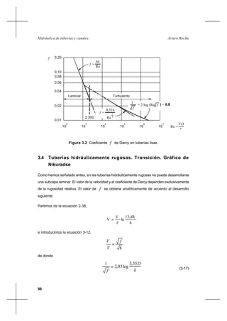 98
Arturo RochaHidráulica de tuberías y canales
3.4 Tuberías hidráulicamente rugosas. Transición. Gráfico de
Nikuradse
Como hemos señalado antes, en las tuberías hidráulicamente rugosas no puede desarrollarse
una subcapa laminar. El valor de la velocidad y el coeficiente de Darcy dependen exclusivamente
de la rugosidad relativa. El valor de f se obtiene analíticamente de acuerdo al desarrollo
siguiente.
Partimos de la ecuación 2-38,
k
13,4R
ln
ê
V
V ∗
=
e introducimos la ecuación 3-12,
8
f
V
V
=∗
de donde
k
D
f
35,3
log03,2
1
= (3-17)
Figura 3.2 Coeficiente f de Darcy en tuberías lisas
f =
2 300
0,08
10
0,02
0,01
0,04
0,06
2
10
3
Laminar
f
0,10
0,20
= 2 log (Re
4
10
f =
Re 4
0,316
1
1
f
10
5
10
6
Turbulento
Re =
f ) − 0,8
10
7
v
DV
64
Re
 