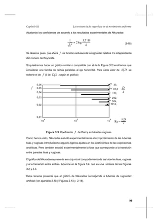 99
La resistencia de superficie en el movimiento uniformeCapítulo III
Ajustando los coeficientes de acuerdo a los resultados experimentales de Nikuradse
k
D
f
71,3
log2
1
= (3-18)
Se observa, pues, que ahora f es función exclusiva de la rugosidad relativa. Es independiente
del número de Reynolds.
Si quisiéramos hacer un gráfico similar o compatible con el de la Figura 3.2 tendríamos que
considerar una familia de rectas paralelas al eje horizontal. Para cada valor de Dk se
obtiene el de f (ó de kD , según el gráfico)
Como hemos visto, Nikuradse estudió experimentalmente el comportamiento de las tuberías
lisas y rugosas introduciendo algunos ligeros ajustes en los coeficientes de las expresiones
analíticas. Pero también estudió experimentalmente la fase que corresponde a la transición
entre paredes lisas y rugosas.
El gráfico de Nikuradse representa en conjunto el comportamiento de las tuberías lisas, rugosas
y a la transición entre ambas. Aparece en la Figura 3.4, que es una síntesis de las Figuras
3.2 y 3.3.
Debe tenerse presente que el gráfico de Nikuradse corresponde a tuberías de rugosidad
artificial (ver apartado 2.10 y Figuras 2.13 y 2.14).
0,01
0,06
0,04
0,02
10
4
10
5
10
6
0,03
0,05
30,
61,2
120,
252,
504,
1014,
v
VD
k
D
Re =
f
Figura 3.3 Coeficiente f de Darcy en tuberías rugosas
 