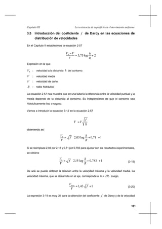 101
La resistencia de superficie en el movimiento uniformeCapítulo III
3.5 Introducción del coeficiente f de Darcy en las ecuaciones de
distribución de velocidades
En el Capítulo II establecimos la ecuación 2-57
2log75,5 +=
−
∗ R
h
V
VVh
Expresión en la que
hV : velocidad a la distancia h del contorno
V : velocidad media
∗V : velocidad de corte
R : radio hidráulico
La ecuación 2-57 nos muestra que en una tubería la diferencia entre la velocidad puntual y la
media depende de la distancia al contorno. Es independiente de que el contorno sea
hidráulicamente liso o rugoso.
Vamos a introducir la ecuación 3-12 en la ecuación 2-57
8
f
VV =∗
obteniendo así
171,0log03,2 +





+=
R
h
f
V
Vh
Si se reemplaza 2,03 por 2,15 y 0,71 por 0,783 para ajustar con los resultados experimentales,
se obtiene
1783,0log15,2 +





+=
R
h
f
V
Vh
(3-19)
De acá se puede obtener la relación entre la velocidad máxima y la velocidad media. La
velocidad máxima, que se desarrolla en el eje, corresponde a Rh 2= . Luego,
143,1 += f
V
Vmax
(3-20)
La expresión 3-19 es muy útil para la obtención del coeficiente f de Darcy y de la velocidad
 