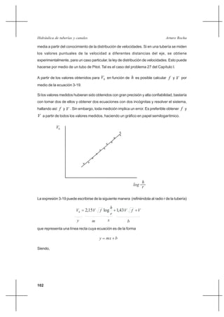 102
Arturo RochaHidráulica de tuberías y canales
media a partir del conocimiento de la distribución de velocidades. Si en una tubería se miden
los valores puntuales de la velocidad a diferentes distancias del eje, se obtiene
experimentalmente, para un caso particular, la ley de distribución de velocidades. Esto puede
hacerse por medio de un tubo de Pitot. Tal es el caso del problema 27 del Capítulo I.
A partir de los valores obtenidos para hV en función de h es posible calcular f y V por
medio de la ecuación 3-19.
Si los valores medidos hubieran sido obtenidos con gran precisión y alta confiabilidad, bastaría
con tomar dos de ellos y obtener dos ecuaciones con dos incógnitas y resolver el sistema,
hallando así f y V . Sin embargo, toda medición implica un error. Es preferible obtener f y
V a partir de todos los valores medidos, haciendo un gráfico en papel semilogarítmico.
La expresión 3-19 puede escribirse de la siguiente manera (refiriéndola al radio r de la tubería)
que representa una línea recta cuya ecuación es de la forma
Siendo,
VfV
r
h
fVVh ++= 43,1log15,2
y m x b
bmxy +=
 