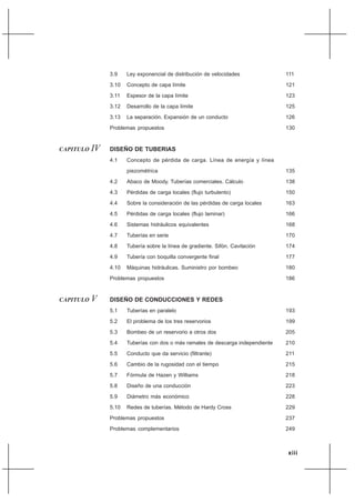 xiii
3.9 Ley exponencial de distribución de velocidades
3.10 Concepto de capa límite
3.11 Espesor de la capa límite
3.12 Desarrollo de la capa límite
3.13 La separación. Expansión de un conducto
Problemas propuestos
CAPITULO IV DISEÑO DE TUBERIAS
4.1 Concepto de pérdida de carga. Línea de energía y línea
piezométrica
4.2 Abaco de Moody. Tuberías comerciales. Cálculo
4.3 Pérdidas de carga locales (flujo turbulento)
4.4 Sobre la consideración de las pérdidas de carga locales
4.5 Pérdidas de carga locales (flujo laminar)
4.6 Sistemas hidráulicos equivalentes
4.7 Tuberías en serie
4.8 Tubería sobre la línea de gradiente. Sifón. Cavitación
4.9 Tubería con boquilla convergente final
4.10 Máquinas hidráulicas. Suministro por bombeo
Problemas propuestos
CAPITULO V DISEÑO DE CONDUCCIONES Y REDES
5.1 Tuberías en paralelo
5.2 El problema de los tres reservorios
5.3 Bombeo de un reservorio a otros dos
5.4 Tuberías con dos o más ramales de descarga independiente
5.5 Conducto que da servicio (filtrante)
5.6 Cambio de la rugosidad con el tiempo
5.7 Fórmula de Hazen y Williams
5.8 Diseño de una conducción
5.9 Diámetro más económico
5.10 Redes de tuberías. Método de Hardy Cross
Problemas propuestos
Problemas complementarios
111
121
123
125
126
130
135
138
150
163
166
168
170
174
177
180
186
193
199
205
210
211
215
218
223
228
229
237
249
 