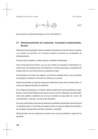 104
Arturo RochaHidráulica de tuberías y canales










+−=
f
D
k
f Re
51,2
71,3
log2
1
(3-21)
Esta ecuación es prácticamente igual a la 2-41a del Capítulo II.
3.7 Dimensionamiento de conductos. Conceptos fundamentales.
Errores
Hasta ahora hemos estudiado todas las variables involucradas en el escurrimiento en tuberías
y su estudio nos permitirá, en el capítulo siguiente, presentar las modalidades de
dimensionamiento.
Conviene ahora recapitular y ordenar algunos conceptos fundamentales.
Como consecuencia de la fricción, que a su vez se debe a la viscosidad, se desarrolla en un
contorno liso una subcapa laminar. Esto determina un consumo de energía, una disipación de
energía. Esto es lo que denominamos una pérdida de carga.
Si las paredes no son lisas, sino rugosas, no se forma la subcapa laminar, pero hay pérdida
de energía por rozamiento y formación de vórtices en el contorno.
Además hay pérdida de carga (de energía) por frotamiento interno entre los filetes fluidos, la
misma que depende del grado de turbulencia.
Con el objeto de dimensionar un conducto, debemos disponer de una ley de pérdida de carga.
Bruschin, de la Escuela Politécnica de Lausanne, Suiza, ha hecho reflexiones muy interesantes
sobre este problema, señalando que una ley de pérdida de carga debe ser una ley “de
comportamiento”, vale decir, una ley de tipo descriptivo.
Así, pues, la ley de Darcy lo que hace es relacionar un parámetro característico del escurrimiento
-la velocidad media- con la pérdida de energía tomando en cuenta la calidad de las paredes y
las constantes características del fluido: densidad y viscosidad.
Señala Bruschin que las condiciones que debe reunir una ley de pérdida de carga son las
siguientes
 