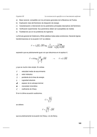 105
La resistencia de superficie en el movimiento uniformeCapítulo III
a) Base racional, compatible con los principios generales de la Mecánica de Fluidos
b) Explicación clara del fenómeno de disipación de energía
c) Caracterización e intervención de los parámetros principales descriptivos del fenómeno
d) Verificación experimental. Sus parámetros deben ser susceptibles de medida
e) Facilidad de uso en los problemas de ingeniería
La fórmula general de Colebrook y White satisface todas estas condiciones. Haciendo ligeras
transformaciones en la ecuación 3-21 se obtiene






+−=
RSRgR
k
RSgV
84
51,2
8,14
log82
ν
expresión que es prácticamente igual a la que obtuvimos en el capítulo II,
RS
k
R
V
72
6
log18
δ
+
= → RSCV =
y que es mucho más simple. En ambas
V : velocidad media de escurrimiento
R : radio hidráulico
S : pendiente de la línea de energía
k : rugosidad absoluta
δ : espesor de la subcapa laminar
ν : viscosidad cinemática
C : coeficiente de Chezy
Si en la última ecuación sustituimos,
f
g
C
8
=
se obtiene
RS
f
g
V
8
=
que es prácticamente la ecuación de Chezy, o la de Darcy.
 