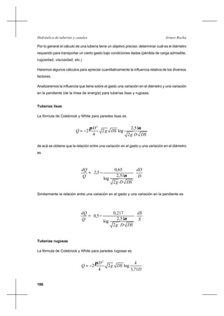 106
Arturo RochaHidráulica de tuberías y canales
Por lo general el cálculo de una tubería tiene un objetivo preciso: determinar cuál es el diámetro
requerido para transportar un cierto gasto bajo condiciones dadas (pérdida de carga admisible,
rugosidad, viscosidad, etc.)
Haremos algunos cálculos para apreciar cuantitativamente la influencia relativa de los diversos
factores.
Analizaremos la influencia que tiene sobre el gasto una variación en el diámetro y una variación
en la pendiente (de la línea de energía) para tuberías lisas y rugosas.
Tuberías lisas
La fórmula de Colebrook y White para paredes lisas es
DSDg
DSg
D
Q
2
51,2
log2
4
2
2
νπ
−=
de acá se obtiene que la relación entre una variación en el gasto y una variación en el diámetro
es
D
dD
DSDg
Q
dQ












−=
2
51,2
log
65,0
5,2
ν
Similarmente la relación entre una variación en el gasto y una variación en la pendiente es
S
dS
DSDg
Q
dQ












−=
2
51,2
log
217,0
5,0
ν
Tuberías rugosas
La fórmula de Colebrook y White para paredes rugosas es
D
k
DSg
D
Q
71,3
log2
4
2
2
π
−=
 