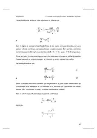 107
La resistencia de superficie en el movimiento uniformeCapítulo III
Haciendo cálculos similares a los anteriores, se obtiene que,
D
dD
k
DQ
dQ










+=
71,3
log
43,0
5,2
y,
S
dS
Q
dQ
5,0=
Con el objeto de apreciar el significado físico de las cuatro fórmulas obtenidas, conviene
aplicar valores numéricos, correspondientes a casos usuales. Por ejemplo, diámetros
comprendidos entre 0,3 m y 1 m, pendientes entre 0,1 % y 10 % y agua a 10 °C de temperatura.
Como las cuatro fórmulas obtenidas corresponden a los casos extremos de calidad de paredes
(lisas y rugosas), es evidente que para la transición se tendrá valores intermedios.
Se obtiene finalmente que,
D
dD
Q
dQ
5,2≈ (1)
y
S
dS
Q
dQ
5,0≈ (2)
Estas ecuaciones nos dan la variación que se produce en el gasto, como consecuencia de
una variación en el diámetro ó de una variación en la pendiente (los coeficientes son valores
medios, para condiciones usuales y cualquier naturaleza de paredes).
Para el cálculo de la influencia de la rugosidad, partimos de
D
k
f 71,3
log2
1
−=
de donde,
2
1
2
1
2
−
−








−=
f
fd
f
df
 