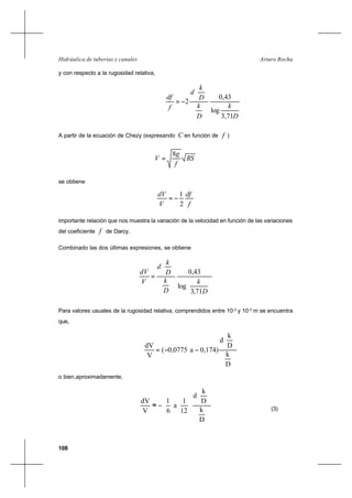 108
Arturo RochaHidráulica de tuberías y canales
y con respecto a la rugosidad relativa,
D
k
D
k
D
k
d
f
df
71,3
log
43,0
2






−=
A partir de la ecuación de Chezy (expresando C en función de f )
RS
f
g
V
8
=
se obtiene
f
df
V
dV
2
1
−=
importante relación que nos muestra la variación de la velocidad en función de las variaciones
del coeficiente f de Darcy..
Combinado las dos últimas expresiones, se obtiene












=
D
k
D
k
D
k
d
V
dV
71,3
log
43,0
Para valores usuales de la rugosidad relativa, comprendidos entre 10-2
y 10-5
m se encuentra
que,
D
k
D
k
d
0,174)a0,0775(
V
dV






−−=
o bien,aproximadamente,
D
k
D
k
d
12
1
a
6
1
V
dV












−≈ (3)
 