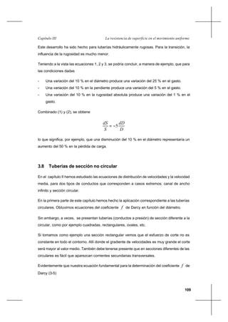 109
La resistencia de superficie en el movimiento uniformeCapítulo III
Este desarrollo ha sido hecho para tuberías hidráulicamente rugosas. Para la transición, la
influencia de la rugosidad es mucho menor.
Teniendo a la vista las ecuaciones 1, 2 y 3, se podría concluir, a manera de ejemplo, que para
las condiciones dadas
- Una variación del 10 % en el diámetro produce una variación del 25 % en el gasto.
- Una variación del 10 % en la pendiente produce una variación del 5 % en el gasto.
- Una variación del 10 % en la rugosidad absoluta produce una variación del 1 % en el
gasto.
Combinado (1) y (2), se obtiene
D
dD
S
dS
5−=
lo que significa, por ejemplo, que una disminución del 10 % en el diámetro representaría un
aumento del 50 % en la pérdida de carga.
3.8 Tuberías de sección no circular
En el capítulo II hemos estudiado las ecuaciones de distribución de velocidades y la velocidad
media, para dos tipos de conductos que corresponden a casos extremos: canal de ancho
infinito y sección circular.
En la primera parte de este capítulo hemos hecho la aplicación correspondiente a las tuberías
circulares. Obtuvimos ecuaciones del coeficiente f de Darcy en función del diámetro.
Sin embargo, a veces, se presentan tuberías (conductos a presión) de sección diferente a la
circular, como por ejemplo cuadradas, rectangulares, ovales, etc.
Si tomamos como ejemplo una sección rectangular vemos que el esfuerzo de corte no es
constante en todo el contorno. Allí donde el gradiente de velocidades es muy grande el corte
será mayor al valor medio. También debe tenerse presente que en secciones diferentes de las
circulares es fácil que aparezcan corrientes secundarias transversales.
Evidentemente que nuestra ecuación fundamental para la determinación del coeficiente f de
Darcy (3-5)
 