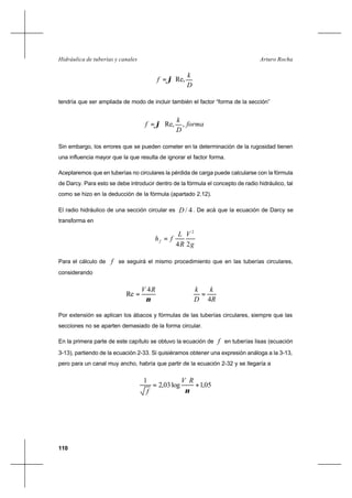 110
Arturo RochaHidráulica de tuberías y canales










=
D
k
f Re,ϕ
tendría que ser ampliada de modo de incluir también el factor “forma de la sección”






= forma
D
k
f ,Re,ϕ
Sin embargo, los errores que se pueden cometer en la determinación de la rugosidad tienen
una influencia mayor que la que resulta de ignorar el factor forma.
Aceptaremos que en tuberías no circulares la pérdida de carga puede calcularse con la fórmula
de Darcy. Para esto se debe introducir dentro de la fórmula el concepto de radio hidráulico, tal
como se hizo en la deducción de la fórmula (apartado 2.12).
El radio hidráulico de una sección circular es 4/D . De acá que la ecuación de Darcy se
transforma en
g
V
R
L
fhf
24
2
=
Para el cálculo de f se seguirá el mismo procedimiento que en las tuberías circulares,
considerando
ν
RV 4
Re =
R
k
D
k
4
=
Por extensión se aplican los ábacos y fórmulas de las tuberías circulares, siempre que las
secciones no se aparten demasiado de la forma circular.
En la primera parte de este capítulo se obtuvo la ecuación de f en tuberías lisas (ecuación
3-13), partiendo de la ecuación 2-33. Si quisiéramos obtener una expresión análoga a la 3-13,
pero para un canal muy ancho, habría que partir de la ecuación 2-32 y se llegaría a
05,1log03,2
1
+= ∗
ν
RV
f
 