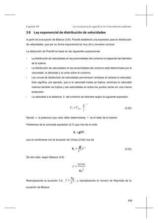 111
La resistencia de superficie en el movimiento uniformeCapítulo III
3.9 Ley exponencial de distribución de velocidades
A partir de la ecuación de Blasius (3-8), Prandtl estableció una expresión para la distribución
de velocidades, que por su forma exponencial es muy útil y conviene conocer.
La deducción de Prandtl se basa en las siguientes suposiciones
- La distribución de velocidades en las proximidades del contorno no depende del diámetro
de la tubería.
- La distribución de velocidades en las proximidades del contorno está determinada por la
viscosidad, la densidad y el corte sobre el contorno.
- Las curvas de distribución de velocidades permanecen similares al variarse la velocidad.
Esto significa, por ejemplo, que si la velocidad media se triplica, entonces la velocidad
máxima también se triplica y las velocidades en todos los puntos varían en una misma
proporción.
- La velocidad a la distancia h del contorno se describe según la siguiente expresión
x
maxh
r
h
VV 





= (3-22)
Siendo x la potencia cuyo valor debe determinarse; r es el radio de la tubería.
Partiremos de la conocida expresión (2-7) que nos da el corte
RSγτ =0
que al combinarse con la ecuación de Chezy (2-42) nos da
2
20 V
C
γ
τ = (3-23)
De otro lado, según Blasius (3-8)
4
1
Re
316,0
=f
Reemplazando la ecuación 3-2, 2
8
C
g
f = , y reemplazando el número de Reynolds de la
ecuación de Blasius
 