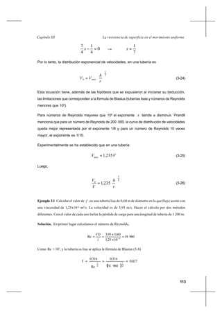 113
La resistencia de superficie en el movimiento uniformeCapítulo III
0
4
1
4
7
=−x →
7
1
=x
Por lo tanto, la distribución exponencial de velocidades, en una tubería es
7
1






=
r
h
VV maxh (3-24)
Esta ecuación tiene, además de las hipótesis que se expusieron al iniciarse su deducción,
las limitaciones que corresponden a la fórmula de Blasius (tuberías lisas y números de Reynolds
menores que 105
).
Para números de Reynolds mayores que 105
el exponente x tiende a disminuir. Prandtl
menciona que para un número de Reynolds de 200 000, la curva de distribución de velocidades
queda mejor representada por el exponente 1/8 y para un número de Reynolds 10 veces
mayor, el exponente es 1/10.
Experimentalmente se ha establecido que en una tubería
VVmax 235,1= (3-25)
Luego,
7
1






=
r
h
V
Vh
235,1 (3-26)
Ejemplo 3.1 Calcular el valor de f en una tubería lisa de 0,60 m de diámetro en la que fluye aceite con
una viscosidad de 1,25x10-4
m2
/s. La velocidad es de 3,95 m/s. Hacer el cálculo por dos métodos
diferentes. Con el valor de cada uno hallar la pérdida de carga para una longitud de tubería de 1 200 m.
Solución. En primer lugar calculamos el número de Reynolds,
96018
10251
600953
Re 4
,
,,
í
VD
=
×
×
== −
Como Re < 105
, y la tubería es lisa se aplica la fórmula de Blasius (3-8)
( )
0,027
96018
0,316
Re
0,316
f
4
1
4
1
===
 