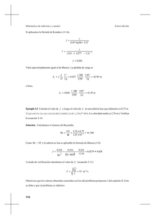 114
Arturo RochaHidráulica de tuberías y canales
Si aplicamos la fórmula de Konakov (3-16),
2
)5,1Relog81,1(
1
−
=f
2
1,5)4,277x(1,81
1
f
−
=
026,0=f
Valor aproximadamente igual al de Blasius. La pérdida de carga es
m9942
2
953
600
2001
0270
2
22
,
g
,
,
,
g
V
D
L
fhf ===
o bien,
m3941
2
953
600
2001
0260
2
,
g
,
,
,hf ==
Ejemplo 3.2 Calcular el valor de f y luego el valor de C en una tubería lisa cuyo diámetro es 0,75 m.
Fluyeaceiteconunaviscosidadcinemáticade1,25x10-4
m2
/s. La velocidad media es 2,76 m/s.Verificar
la ecuación 3-14.
Solución. Calculamos el número de Reynolds,
56016
1025,1
75,076,2
Re 4
VD
=
×
×
== −
ν
Como Re < 105
y la tubería es lisa es aplicable la fórmula de Blasius (3-8)
( )
028002790
3411
3160
56016
3160
Re
3160
4
1
4
1
,,
,
,,,
f ≈====
A modo de verificación calculamos el valor de C (ecuación 3-11)
53
8
==
f
g
C m1/2
/s
Obsérvese que los valores obtenidos coinciden con los del problema propuesto 1 del capítulo II. Esto
se debe a que el problema es idéntico.
 