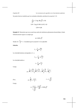 115
La resistencia de superficie en el movimiento uniformeCapítulo III
Se puede observar también que los resultados obtenidos satisfacen la ecuación 3-14.
5,99 = 2 log (16 560 x 0,167) - 0,8
5,99 ≈ 6,08
Ejemplo 3.3 Demostrar que en un canal muy ancho de turbulencia plenamente desarrollada y fondo
hidráulicamente rugoso se cumple que
f884,0=ε
Siendo 1−=
V
Vmax
ε . Considerar que la ecuación 3-12 es aplicable
Solución.
k
hV
Vh
30
ln
κ
∗
=
La velocidad máxima corresponde a yh =
k
yV
Vmax
30
ln
κ
∗
=
La velocidad media es
k
yV
V
11
ln
κ
∗
=
Luego,
V
e
V
V
V
V
k
yV
k
30y
ln
V
ln
11
30
ln
11
ln
κκκκε
∗∗∗∗
==
−
=
Pero,
V
V
V
V
∗
∗
==
5,2κε f
VV
8
∗=
Luego,
f,
f,
f
V
V,
å 8840
8
52
8
52
===
∗
∗
80(Relog2
1
,f
f
−= )
 
