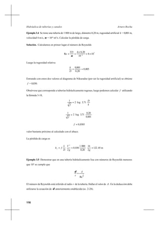116
Arturo RochaHidráulica de tuberías y canales
Ejemplo 3.4 Se tiene una tubería de 1 000 m de largo, diámetro 0,20 m, rugosidad artificial k =0,001m,
velocidad 4 m/s, ν = 10-6
m2
/s. Calcular la pérdida de carga.
Solución. Calculamos en primer lugar el número de Reynolds
5
6
108
10
20,04
Re ×=
×
== −
ν
VD
Luego la rugosidad relativa
005,0
20,0
001,0
==
D
k
Entrando con estos dos valores al diagrama de Nikuradse (por ser la rugosidad artificial) se obtiene
f = 0,030.
Obsérvese que corresponde a tuberías hidráulicamente rugosas, luego podemos calcular f utilizando
la fórmula 3-18,






=
k
D
,
f
713log2
1






=
0010
200
713log2
1
,
,
,
f
0303,0=f
valor bastante próximo al calculado con el abaco.
La pérdida de carga es
m45122
2
16
200
0001
0300
2
2
,
g,
,
g
V
D
L
fhf ===
Ejemplo 3.5 Demostrar que en una tubería hidráulicamente lisa con números de Reynolds menores
que 105
se cumple que
8
7
Re
A
r
=
δ
El número de Reynolds está referido al radio r de la tubería. Hallar el valor de A . En la deducción debe
utilizarse la ecuación de δ anteriormente establecida (ec. 2-28).
 