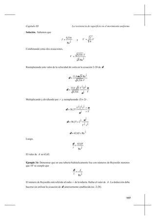 117
La resistencia de superficie en el movimiento uniformeCapítulo III
Solución. Sabemos que
4
1
Re
316,0
=f y V
f
V
8
=∗
Combinando estas dos ecuaciones,
8
1
Re8
316,0 V
V =∗
Reemplazando este valor de la velocidad de corte en la ecuación 2-28 de δ
V316,0
Re86,11 8
1
ν
δ =
V
DV
,
, ν
ν
δ
8
1
8
1
8
1
3160
8611
=
Multiplicando y dividiendo por r y reemplazando rD 2= .
Vr
rrV ν
ν
δ
8
1
8
1
8
1
8
1
2
37,58=
8
7
8
7
8
7
8
1
237,58
rV
r
ν
δ =
8
7
Re65,63 r=δ
Luego,
8
7
Re
65,63
=
r
δ
El valor de A es 63,65.
Ejemplo 3.6 Demostrar que en una tubería hidráulicamente lisa con números de Reynolds menores
que 105
se cumple que
8
7
Re
A
r
=
δ
El número de Reynolds está referido al radio r de la tubería. Hallar el valor de A . La deducción debe
hacerse sin utilizar la ecuación de δ anteriormente establecida (ec. 2-28).
 