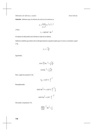 118
Arturo RochaHidráulica de tuberías y canales
Solución. Sabemos que el esfuerzo de corte en el contorno es
4
1
4
7
4
1
4
10 rVíñ
2x8
0,316
ô
−
=
o bien,
El número de Reynolds está referido al radio de la tubería.
Sabemos también que dentro de la subcapa laminar se puede aceptar que el corte es constante e igual
a 0
τ ,
ä
ä
V
ìô0 =
Igualando,
V
ä
V
ä
r
Re
í
Vr
0,033 4
1
=
−
V
ä
V
ä
r
0,033Re 4
3
=
Pero, según la ecuación 3-26,
7
1
r
ä
V1,235äV 





=
Reemplazando,
ä
r
r
ä
V1,235VRe0,033
7
1
4
3






=
7
6
4
3
r
ä
1,235Re0,033
−






=
Elevando a la potencia 7/6,
ä
r
Re
1,235
0,033 8
7
6
7
=





4
1
2
0 Re0330
−
= ñV,τ
 