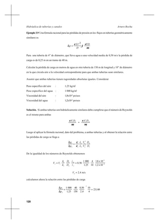 120
Arturo RochaHidráulica de tuberías y canales
Ejemplo 3.9 Una fórmula racional para las pérdidas de presión en los flujos en tuberías geométricamente
similares es












=∆
µ
ρ
ϕ
ρ VD
D
LV
p
2
Para una tubería de 4” de diámetro, que lleva agua a una velocidad media de 0,50 m/s la pérdida de
carga es de 0,25 m en un tramo de 40 m.
Calcular la pérdida de carga en metros de agua en otra tubería de 150 m de longitud y 10” de diámetro
en la que circula aire a la velocidad correspondiente para que ambas tuberías sean similares.
Asumir que ambas tuberías tienen rugosidades absolutas iguales. Considerar
Peso específico del aire : 1,25 kg/m3
Peso específico del agua : 1 000 kg/m3
Viscosidad del aire : 1,8x10-4
poises
Viscosidad del agua : 1,2x10-2
poises
Solución. Si ambas tuberías son hidráulicamente similares debe cumplirse que el número de Reynolds
es el mismo para ambas






=





2
222
1
111
µ
ρ
µ
ρ DVDV
Luego al aplicar la fórmula racional, dato del problema, a ambas tuberías y al obtener la relación entre
las pérdidas de carga se llega a
1
2
2
2
2
1
2
1
2
1
2
1
D
D
V
V
L
L
p
p
ρ
ρ
=
∆
∆
De la igualdad de los números de Reynolds obtenemos
2
4
1
2
2
1
2
1
12
1021
1081
10
4
251
0001
500 −
×
×
==
,
,
,
,
ì
ì
D
D
ñ
ñ
VV
-
m/s422
,V =
calculamos ahora la relación entre las pérdidas de carga
14823
4
10
42
500
150
40
251
0001
2
2
1
,
,
,
,p
p
=





=
∆
∆
 