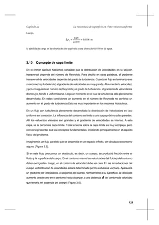 121
La resistencia de superficie en el movimiento uniformeCapítulo III
Luego,
m01080
14823
250
2
,
,
,
p ==∆
la pérdida de carga en la tubería de aire equivale a una altura de 0,0108 m de agua.
3.10 Concepto de capa límite
En el primer capítulo habíamos señalado que la distribución de velocidades en la sección
transversal depende del número de Reynolds. Para decirlo en otras palabras, el gradiente
transversal de velocidades depende del grado de turbulencia. Cuando el flujo es laminar (o sea
cuando no hay turbulencia) el gradiente de velocidades es muy grande. Al aumentar la velocidad,
y por consiguiente el número de Reynolds y el grado de turbulencia, el gradiente de velocidades
disminuye, tiende a uniformizarse. Llega un momento en el cual la turbulencia está plenamente
desarrollada. En estas condiciones un aumento en el número de Reynolds no conlleva un
aumento en el grado de turbulencia.Esto es muy importante en los modelos hidráulicos.
En un flujo con turbulencia plenamente desarrollada la distribución de velocidades es casi
uniforme en la sección. La influencia del contorno se limita a una capa próxima a las paredes.
Allí los esfuerzos viscosos son grandes y el gradiente de velocidades es intenso. A esta
capa, se le denomina capa límite. Toda la teoría sobre la capa límite es muy compleja, pero
conviene presentar acá los conceptos fundamentales, incidiendo principalmente en el aspecto
físico del problema.
Imaginemos un flujo paralelo que se desarrolla en un espacio infinito, sin obstáculo o contorno
alguno (Figura 3.5).
Si en este flujo colocamos un obstáculo, es decir, un cuerpo, se producirá fricción entre el
fluido y la superficie del cuerpo. En el contorno mismo las velocidades del fluido y del contorno
deben ser iguales. Luego, en el contorno la velocidad debe ser cero. En las inmediaciones del
cuerpo la distribución de velocidades estará determinada por los esfuerzos viscosos. Aparecerá
un gradiente de velocidades. Al alejarnos del cuerpo, normalmente a su superficie, la velocidad
aumenta desde cero en el contorno hasta alcanzar, a una distancia δ del contorno la velocidad
que tendría en ausencia del cuerpo (Figura 3.6).
 