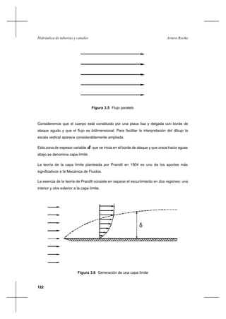 122
Arturo RochaHidráulica de tuberías y canales
Consideremos que el cuerpo está constituido por una placa lisa y delgada con borde de
ataque agudo y que el flujo es bidimensional. Para facilitar la interpretación del dibujo la
escala vertical aparece considerablemente ampliada.
Esta zona de espesor variable δ que se inicia en el borde de ataque y que crece hacia aguas
abajo se denomina capa límite.
La teoría de la capa limite planteada por Prandtl en 1904 es uno de los aportes más
significativos a la Mecánica de Fluidos.
La esencia de la teoría de Prandtl consiste en separar el escurrimiento en dos regiones: una
interior y otra exterior a la capa límite.
Figura 3.5 Flujo paralelo
Figura 3.6 Generación de una capa límite
δ
 