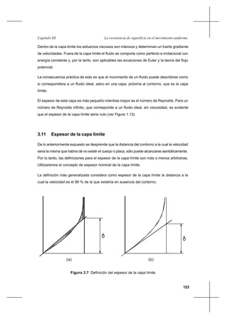 123
La resistencia de superficie en el movimiento uniformeCapítulo III
Dentro de la capa limite los esfuerzos viscosos son intensos y determinan un fuerte gradiente
de velocidades. Fuera de la capa límite el fluido se comporta como perfecto e irrotacional con
energía constante y, por la tanto, son aplicables las ecuaciones de Euler y la teoría del flujo
potencial.
La consecuencia práctica de esto es que el movimiento de un fluido puede describirse como
si correspondiera a un fluido ideal, salvo en una capa, próxima al contorno, que es la capa
límite.
El espesor de esta capa es más pequeño mientras mayor es el número de Reynolds. Para un
número de Reynolds infinito, que corresponde a un fluido ideal, sin viscosidad, es evidente
que el espesor de la capa límite sería nulo (ver Figura 1.13).
3.11 Espesor de la capa límite
De lo anteriormente expuesto se desprende que la distancia del contorno a la cual la velocidad
sería la misma que habría de no existir el cuerpo o placa, sólo puede alcanzarse asintóticamente.
Por lo tanto, las definiciones para el espesor de la capa límite son más o menos arbitrarias.
Utilizaremos el concepto de espesor nominal de la capa límite.
La definición más generalizada considera como espesor de la capa límite la distancia a la
cual la velocidad es el 99 % de la que existiría en ausencia del contorno.
Figura 3.7 Definición del espesor de la capa límite
δ
δ
(a) (b)
 
