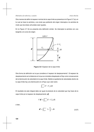 124
Arturo RochaHidráulica de tuberías y canales
Otra manera de definir el espesor nominal de la capa límite se presenta en la Figura 3.7 (a), en
la cual se traza la asíntota y una recta que partiendo del origen intercepta a la asíntota de
modo que las áreas achuradas sean iguales.
En la Figura 3.7 (b) se presenta otra definición similar. Se intercepta la asíntota con una
tangente a la curva de origen.
Otra forma de definición es la que considera el “espesor de desplazamiento”. El espesor de
desplazamiento es la distancia en la que se considera desplazado el flujo como consecuencia
de la disminución de velocidad en la capa límite. Debido al gradiente de velocidades dentro de
la capa límite hay una disminución en el flujo cuyo valor sería
dhVV
h
h
h∫
∞=
=
−
0
)(
El resultado de esta integral debe ser igual al producto de la velocidad que hay fuera de la
capa límite por el espesor de desplazamiento *δ .
dhVVV
h
h
h∫
∞=
=
∗ −=
0
)(δ
o bien,
dh
V
Vh
h
h
∫
∞=
=
∗ 





−=
0
1δ (3-27)
Figura 3.8 Espesor de la capa límite
hV
dh
hVV-
δ
*
V0,99
δ
 