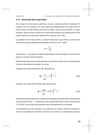 125
La resistencia de superficie en el movimiento uniformeCapítulo III
3.12 Desarrollo de la capa límite
En la Figura 3.9 el flujo que se aproxima a la placa puede ser laminar o turbulento. En
cualquier caso, sin embargo, si es que la placa es suficientemente lisa, la capa límite es
laminar hasta una cierta distancia del borde de ataque. Luego de una transición, se vuelve
turbulenta. Aparece entonces dentro de la capa límite turbulenta una subcapa laminar. Esta
subcapa laminar es la que hemos estudiado en la capítulo II (ec. 2-28).
La transición entre el flujo laminar y turbulento dentro de la capa límite se produce para
valores del número de Reynolds comprendidos entre 2x105
y 106
, siendo
ν
xV
=Re
Se denomina x a la distancia variable medida desde el borde de ataque y a lo largo de la
placa en la dirección del escurrimiento.
Obsérvese que este número de Reynolds para la capa límite se define de un modo diferente al
número de Reynolds de una tubería o un canal.
El espesor de la capa límite laminar Lδ viene dado por,,
2
1
2
1
2
1
5
Re
5
x
V
x
L 





==
ν
δ (3-28)
El espesor de la capa límite turbulenta Tδ viene dado por,,
5
4
5
1
5
1
38,0
Re
38,0
x
V
x
T 





==
ν
δ (3-29)
Comparando ambas expresiones se observa que el espesor de la capa límite turbulenta crece
con el exponente 4/5 de x , mientras que el de la capa límite laminar crece con el exponente
1/2. Es decir, que la capa límite turbulenta crece más rápidamente que la laminar.
Las expresiones que dan el espesor de la capa límite se derivan a partir de considerar el
cambio de la cantidad de movimiento, la fricción con el contorno y el gradiente de presiones.
 