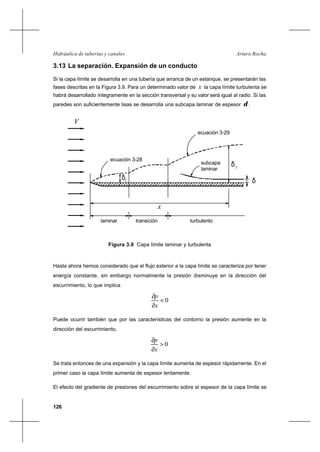 126
Arturo RochaHidráulica de tuberías y canales
3.13 La separación. Expansión de un conducto
Si la capa límite se desarrolla en una tubería que arranca de un estanque, se presentarán las
fases descritas en la Figura 3.9. Para un determinado valor de x la capa límite turbulenta se
habrá desarrollado íntegramente en la sección transversal y su valor será igual al radio. Si las
paredes son suficientemente lisas se desarrolla una subcapa laminar de espesor δ .
Hasta ahora hemos considerado que el flujo exterior a la capa límite se caracteriza por tener
energía constante, sin embargo normalmente la presión disminuye en la dirección del
escurrimiento, lo que implica
0<
∂
∂
x
p
Puede ocurrir también que por las características del contorno la presión aumente en la
dirección del escurrimiento,
0>
∂
∂
x
p
Se trata entonces de una expansión y la capa límite aumenta de espesor rápidamente. En el
primer caso la capa límite aumenta de espesor lentamente.
El efecto del gradiente de presiones del escurrimiento sobre el espesor de la capa límite se
δ
x
V
ecuación 3-28
ecuación 3-29
subcapa
laminar
laminar transición turbulento
T
δLδ
Figura 3.9 Capa límite laminar y turbulenta
 