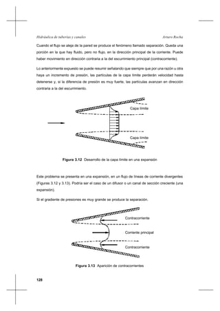 128
Arturo RochaHidráulica de tuberías y canales
Cuando el flujo se aleja de la pared se produce el fenómeno llamado separación. Queda una
porción en la que hay fluido, pero no flujo, en la dirección principal de la corriente. Puede
haber movimiento en dirección contraria a la del escurrimiento principal (contracorriente).
Lo anteriormente expuesto se puede resumir señalando que siempre que por una razón u otra
haya un incremento de presión, las partículas de la capa límite perderán velocidad hasta
detenerse y, si la diferencia de presión es muy fuerte, las partículas avanzan en dirección
contraria a la del escurrimiento.
Este problema se presenta en una expansión, en un flujo de líneas de corriente divergentes
(Figuras 3.12 y 3.13). Podría ser el caso de un difusor o un canal de sección creciente (una
expansión).
Si el gradiente de presiones es muy grande se produce la separación.
Figura 3.12 Desarrollo de la capa límite en una expansión
Capa límite
Capa límite
Figura 3.13 Aparición de contracorrientes
Contracorriente
Contracorriente
Corriente principal
 