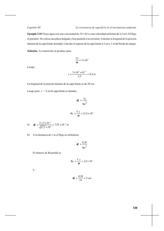 129
La resistencia de superficie en el movimiento uniformeCapítulo III
Ejemplo 3.10 Fluye agua con una viscosidad de 10-6
m2
/s a una velocidad uniforme de 2,5 m/s. El flujo
es paralelo. Se coloca una placa delgada y lisa paralela a la corriente. Calcular la longitud de la porción
laminar de la capa límite formada. Calcular el espesor de la capa límite a 5 cm y 1 m del borde de ataque.
Solución. La transición se produce para
5
105×=
ν
Vx
Luego,
m2,0
5,2
10105 65
x =
××
=
−
La longitud de la porción laminar de la capa límite es de 20 cm.
Luego para x = 5 cm la capa límite es laminar..
2
1
Re
5x
L
=δ
4
105,12Re ×==
ν
xV
a) m1007,7
105,12
1055 4
2
2
L
−
−
×=
×
××
=δ
b) A la distancia de 1 m el flujo es turbulento
5
1
Re
38,0
=Tδ
El número de Reynolds es
6
105,2Re ×==
ν
xV
y,
cm2
19
38,0
T ==δ
 