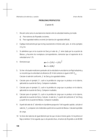 130
Arturo RochaHidráulica de tuberías y canales
PROBLEMAS PROPUESTOS
(Capítulo III)
1. Discutir como varía en una tubería la relación entre la velocidad máxima y la media
a) Para números de Reynolds crecientes.
b) Para rugosidad relativa creciente (en tuberías de rugosidad artificial).
2. Explique teóricamente por qué no hay exactamente el mismo valor para A en los ejemplos
3.5 y 3.6.
3. Si admitimos que en la ecuación de Darcy el valor de f viene dado por la ecuación de
Blasius, y hacemos los reemplazos correspondientes, demostrar que el exponente de la
velocidad sería 1,75.
4. Demostrar que 2
3
55,193,21 ff −+=α
f98,01+=β
5. Se han efectuado mediciones puntuales de la velocidad en una tubería con flujo turbulento y
se encontró que la velocidad a la distancia 4/D del contorno es igual a 0,89 maxV
Calcular el valordel coeficiente f de Darcy y la rugosidad relativa.
6. Calcular para el ejemplo 2.1, cuál es la pérdida de carga que se produce en la tubería,
aplicando la ecuación de Darcy. Comparar resultados.
7. Calcular para el ejemplo 2.3, cuál es la pérdida de carga que se produce en la tubería,
aplicando la ecuación de Darcy. Comparar resultados.
8. Calcular para el ejemplo 2.5, cuál es la pérdida de carga que se produce en la tubería,
aplicando la ecuación de Darcy. Calcular el valor de f a partir del coeficiente C de Chezy
y a partir de la ecuación de Blasius. Comparar resultados.
9. A partir del valor de C obtenido en el problema propuesto 1 del segundo capítulo, calcular el
valor de f y comparar con el obtenido a partir de la ecuación de Blasius. Calcular la pérdida
de carga.
10. Se tiene dos tuberías de igual diámetro por las que circula el mismo gasto. En la primera el
flujo es laminar. En la segunda, que es de paredes lisas, el número de Reynolds es de 80 000
 