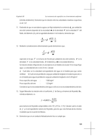 131
La resistencia de superficie en el movimiento uniformeCapítulo III
(referido al diámetro). Demostrar que la relación entre las velocidades máximas respectivas
es de 1,67.
11. Partiendo de que en una tubería rugosa con flujo turbulento la resistencia 0τ por unidad de
área del contorno depende de la viscosidad µ, de la densidad ρ, de la velocidad V del
fluido, del diámetro D y de la rugosidad absoluta k de la tubería, demostrar que






=
D
kVD
V
,2
0
µ
ρ
ϕ
ρ
τ
12. Mediante consideraciones dimensionales puede demostrarse que,






=
µ
ρ
ϕ
ρ
VD
V
F
2
expresión en la que F es la fuerza de fricción por unidad de área del contorno, ρ es la
densidad, V es la velocidad media, D el diámetro y µ la viscosidad dinámica.
Se trata de simular el flujo del aire en una tubería en un modelo a la escala 1/4 en el que fluye
agua. La velocidad del aire es de 25 m/s. Calcular
a) Cuál debe ser la velocidad correspondiente del agua en el modelo para que exista
similitud, b) Cuál sería la pérdida de carga por unidad de longitud en la tubería para aire si
en el modelo para agua la pérdida de carga por unidad de longitud es de 0,20 kg/cm2
.
Peso específico del agua : 1 000 kg/m3
Peso específico del aire : 1,25 kg/m3
Considerar que la viscosidad dinámica del agua es 60 veces la viscosidad dinámica del aire.
13. Según Nikuradse la relación entre el coeficiente f de Darcy y el número de Reynolds Re ,
referido al diámetro, es
237,0
Re
221,0
0032,0 +=f
para números de Reynolds comprendidos entre 105
y 107
(ec. 3-15). Calcular cuál es el valor
de f y el correspondiente número de Reynolds, para los que esta fórmula da los mismos
resultados que la ecuación de Blasius.
14. Demostrar que en un conducto hidráulicamente liso se cumple que
 