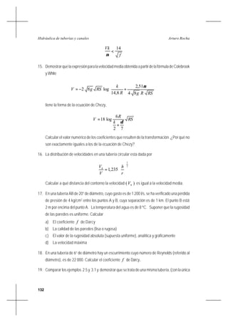 132
Arturo RochaHidráulica de tuberías y canales
f
Vk 14
<
ν
15. DemostrarquelaexpresiónparalavelocidadmediaobtenidaapartirdelafórmuladeColebrook
y White








+−=
RSRgR
k
RSgV
84
51,2
8,14
log82
ν
tiene la forma de la ecuación de Chezy,
RS
k
R
V
72
6
log18
δ
+
=
Calcular el valor numérico de los coeficientes que resulten de la transformación. ¿Por qué no
son exactamente iguales a los de la ecuación de Chezy?
16. La distribución de velocidades en una tubería circular esta dada por
7
1
235,1 





=
r
h
V
Vh
Calcular a qué distancia del contorno la velocidad )( hV es igual a la velocidad media.
17. En una tubería AB de 20” de diámetro, cuyo gasto es de 1 200 l/s, se ha verificado una pérdida
de presión de 4 kg/cm2
entre los puntos A y B, cuya separación es de 1 km. El punto B está
2 m por encima del punto A. La temperatura del agua es de 8 ºC. Suponer que la rugosidad
de las paredes es uniforme. Calcular
a) El coeficiente f de Darcy
b) La calidad de las paredes (lisa o rugosa)
c) El valor de la rugosidad absoluta (supuesta uniforme), analítica y gráficamente
d) La velocidad máxima
18. En una tubería de 6” de diámetro hay un escurrimiento cuyo número de Reynolds (referido al
diámetro), es de 22 000. Calcular el coeficiente f de Darcy..
19. Comparar los ejemplos 2.5 y 3.1 y demostrar que se trata de una misma tubería, (con la única
 