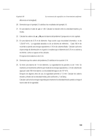 133
La resistencia de superficie en el movimiento uniformeCapítulo III
diferencia en la longitud).
20. Demostrar que el ejemplo 2.5 satisface los resultados del ejemplo 3.5.
21. En una tubería el valor de α es 1,08. Calcular la relación entre la velocidad máxima y la
media.
22. Calcular los valores de α y β para la tubería del problema 5 propuesto en este capítulo.
23. En una tubería de 0,75 m de diámetro fluye aceite cuya viscosidad cinemática es de
1,25x10-4
m2
/s. La rugosidad absoluta es de un décimo de milímetro. Cada 100 m de
recorrido se pierde una energía equivalente a 1,45 m de columna fluida. Calcular cuál sería
el porcentaje de disminución en el gasto si resultara que el diámetro de 0,75 m es exterior y
no interior, como se supuso en los cálculos.
El espesor de la tubería es de 2 cm.
24. Demostrar que los valores del problema 23 satisfacen la ecuación 3-14.
25. Se tiene una tubería de 1 m de diámetro. La rugosidad de las paredes es de 1 mm. Se
mantiene un movimiento uniforme por medio de la energía equivalente a 2 m de columna de
agua por cada 100 m de tubería. La viscosidad del agua es de 10-6
m2
/s.
Después de algunos años de uso, la rugosidad aumentó a 1,5 mm. Calcular los valores
iniciales y finales de la velocidad media y del coeficiente f de Darcy..
Calcular cuál sería la energía requerida para mantener la velocidad inicial cuando se tenga el
nuevo valor de la rugosidad.
 