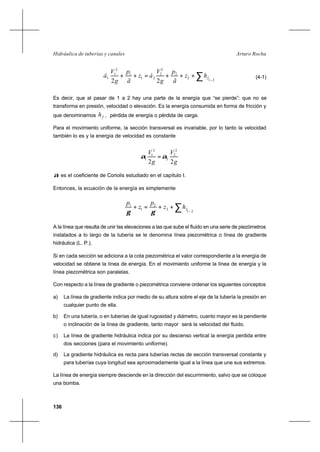 136
Arturo RochaHidráulica de tuberías y canales
∑ −
+++=++
21
2
2
2
2
21
1
2
1
1
22
fhz
ã
p
g
V
áz
ã
p
g
V
á (4-1)
Es decir, que al pasar de 1 a 2 hay una parte de la energía que “se pierde”: que no se
transforma en presión, velocidad o elevación. Es la energía consumida en forma de fricción y
que denominamos fh , pérdida de energía o pérdida de carga.
Para el movimiento uniforme, la sección transversal es invariable, por lo tanto la velocidad
también lo es y la energía de velocidad es constante
g
V
g
V
22
2
2
2
2
1
1 αα =
α es el coeficiente de Coriolis estudiado en el capítulo I.
Entonces, la ecuación de la energía es simplemente
∑ −
++=+
21
2
2
1
1
fhz
p
z
p
γγ
A la línea que resulta de unir las elevaciones a las que sube el fluido en una serie de piezómetros
instalados a lo largo de la tubería se le denomina línea piezométrica o línea de gradiente
hidráulica (L. P.).
Si en cada sección se adiciona a la cota piezométrica el valor correspondiente a la energía de
velocidad se obtiene la línea de energía. En el movimiento uniforme la línea de energía y la
línea piezométrica son paralelas.
Con respecto a la línea de gradiente o piezométrica conviene ordenar los siguientes conceptos
a) La línea de gradiente indica por medio de su altura sobre el eje de la tubería la presión en
cualquier punto de ella.
b) En una tubería, o en tuberías de igual rugosidad y diámetro, cuanto mayor es la pendiente
o inclinación de la línea de gradiente, tanto mayor será la velocidad del fluido.
c) La línea de gradiente hidráulica indica por su descenso vertical la energía perdida entre
dos secciones (para el movimiento uniforme).
d) La gradiente hidráulica es recta para tuberías rectas de sección transversal constante y
para tuberías cuya longitud sea aproximadamente igual a la línea que une sus extremos.
La línea de energía siempre desciende en la dirección del escurrimiento, salvo que se coloque
una bomba.
 