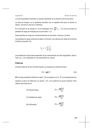 137
Diseño de tuberíasCapítulo IV
La línea de gradiente hidráulica no siempre desciende en la dirección del escurrimiento.
La línea de energía y la de gradiente coinciden con la superficie libre para un líquido en
reposo. Tal sería el caso de un estanque.
En la ecuación de la energía 4-1 se ha designado como ∑ −21fh a la suma de todas las
pérdidas de carga (de energía) que ocurren entre 1 y 2.
Estas pérdidas de carga son fundamentalmente de dos tipos: continuas y locales.
Las pérdidas de carga continuas se deben a la fricción y se calculan por medio de la fórmula
de Darcy (ecuación 3-3).
g
V
D
L
f
f
h
2
2
=
Las pérdidas de carga locales dependen de las características de cada singularidad, válvula,
codo, etc.; y en el apartado 4.3 se presentarán sus valores.
Potencia
Se llama potencia de una corriente líquida a su energía por unidad de tiempo.
HQPot γ= (4-2)
γ es el peso específico del fluido en kg/m3
, Q es el gasto en m3
/s, H es la energía total con
respecto al plano de referencia, en metros, Pot es la potencia en kg-m/s (teórica). Para
obtener esta potencia en
HP (Horse Power)
76
HQ
Pot
γ
=
CV (Caballos de vapor)
75
HQ
Pot
γ
=
KW (Kilowatts)
102
HQ
Pot
γ
=
 