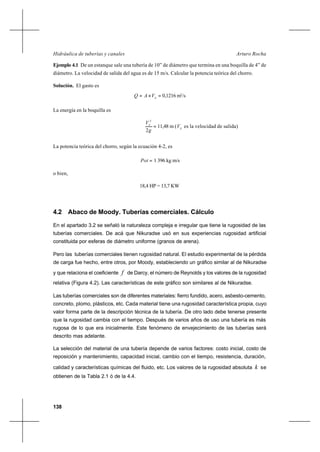 138
Arturo RochaHidráulica de tuberías y canales
Ejemplo 4.1 De un estanque sale una tubería de 10” de diámetro que termina en una boquilla de 4” de
diámetro. La velocidad de salida del agua es de 15 m/s. Calcular la potencia teórica del chorro.
Solución. El gasto es
=×= S
VAQ 0,1216 m3
/s
La energía en la boquilla es
=
g
VS
2
2
11,48 m ( S
V es la velocidad de salida)
La potencia teórica del chorro, según la ecuación 4-2, es
=Pot 1 396 kg m/s
o bien,
18,4 HP = 13,7 KW
4.2 Abaco de Moody. Tuberías comerciales. Cálculo
En el apartado 3.2 se señaló la naturaleza compleja e irregular que tiene la rugosidad de las
tuberías comerciales. De acá que Nikuradse usó en sus experiencias rugosidad artificial
constituida por esferas de diámetro uniforme (granos de arena).
Pero las tuberías comerciales tienen rugosidad natural. El estudio experimental de la pérdida
de carga fue hecho, entre otros, por Moody, estableciendo un gráfico similar al de Nikuradse
y que relaciona el coeficiente f de Darcy, el número de Reynolds y los valores de la rugosidad
relativa (Figura 4.2). Las características de este gráfico son similares al de Nikuradse.
Las tuberías comerciales son de diferentes materiales: fierro fundido, acero, asbesto-cemento,
concreto, plomo, plásticos, etc. Cada material tiene una rugosidad característica propia, cuyo
valor forma parte de la descripción técnica de la tubería. De otro lado debe tenerse presente
que la rugosidad cambia con el tiempo. Después de varios años de uso una tubería es más
rugosa de lo que era inicialmente. Este fenómeno de envejecimiento de las tuberías será
descrito mas adelante.
La selección del material de una tubería depende de varios factores: costo inicial, costo de
reposición y mantenimiento, capacidad inicial, cambio con el tiempo, resistencia, duración,
calidad y características químicas del fluido, etc. Los valores de la rugosidad absoluta k se
obtienen de la Tabla 2.1 ó de la 4.4.
 