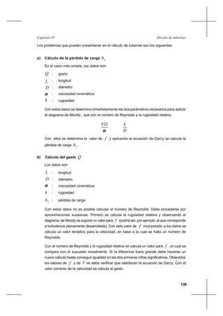 139
Diseño de tuberíasCapítulo IV
Los problemas que pueden presentarse en el cálculo de tuberías son los siguientes
a) Cálculo de la pérdida de carga fh
Es el caso más simple, los datos son
Q : gasto
L : longitud
D : diámetro
ν : viscosidad cinemática
k : rugosidad
Con estos datos se determina inmediatamente los dos parámetros necesarios para aplicar
el diagrama de Moody, que son el número de Reynolds y la rugosidad relativa
ν
VD
D
k
Con ellos se determina el valor de f y aplicando la ecuación de Darcy se calcula la
pérdida de carga fh .
b) Cálculo del gasto Q
Los datos son
L : longitud
D : diámetro
ν : viscosidad cinemática
k : rugosidad
fh : pérdida de carga
Con estos datos no es posible calcular el número de Reynolds. Debe procederse por
aproximaciones sucesivas. Primero se calcula la rugosidad relativa y observando el
diagrama de Moody se supone un valor para f (podría ser, por ejemplo, el que corresponde
a turbulencia plenamente desarrollada). Con este valor de f incorporado a los datos se
calcula un valor tentativo para la velocidad, en base a la cual se halla un número de
Reynolds.
Con el número de Reynolds y la rugosidad relativa se calcula un valor para f , el cual se
compara con el supuesto inicialmente. Si la diferencia fuera grande debe hacerse un
nuevo cálculo hasta conseguir igualdad en las dos primeras cifras significativas. Obtenidos
los valores de f y de V se debe verificar que satisfacen la ecuación de Darcy. Con el
valor correcto de la velocidad se calcula el gasto.
 