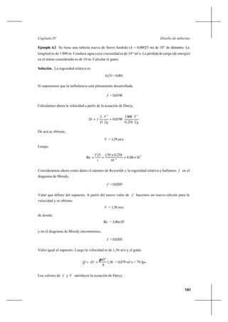 141
Diseño de tuberíasCapítulo IV
Ejemplo 4.2 Se tiene una tubería nueva de fierro fundido (k = 0,00025 m) de 10” de diámetro. La
longitud es de 1 000 m. Conduce agua cuya viscosidad es de 10-6
m2
/s. La pérdida de carga (de energía)
en el tramo considerado es de 10 m. Calcular el gasto.
Solución. La rugosidad relativa es
Dk = 0,001
Si suponemos que la turbulencia está plenamente desarrollada
f = 0,0198
Calculamos ahora la velocidad a partir de la ecuación de Darcy,
g
V
,
,
g
V
D
L
f
22540
0001
01980
2
10
22
==
De acá se obtiene,
V = 1,59 m/s
Luego,
5
6
10044
10
2540591
Re ×=
×
== −
,
,,
í
DV
Consideramos ahora como datos el número de Reynolds y la rugosidad relativa y hallamos f en el
diagrama de Moody,
f = 0,0205
Valor que difiere del supuesto. A partir del nuevo valor de f hacemos un nuevo cálculo para la
velocidad y se obtiene
V = 1,56 m/s
de donde,
Re = 3,96x105
y en el diagrama de Moody encontramos,
f = 0,0205
Valor igual al supuesto. Luego la velocidad es de 1,56 m/s y el gasto
56,1
4
2
D
AVQ
π
== = 0,079 m3
/s = 79 lps
Los valores de f y V satisfacen la ecuación de Darcy..
 