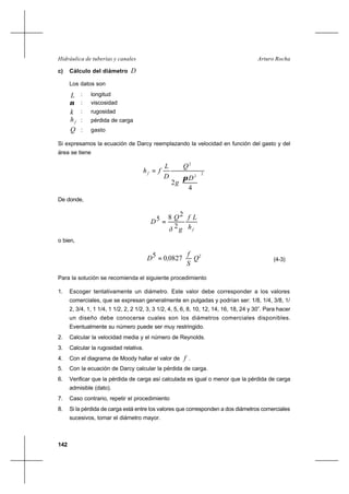 142
Arturo RochaHidráulica de tuberías y canales
c) Cálculo del diámetro D
Los datos son
L : longitud
ν : viscosidad
k : rugosidad
fh : pérdida de carga
Q : gasto
Si expresamos la ecuación de Darcy reemplazando la velocidad en función del gasto y del
área se tiene
2
2
2
4
2 





=
D
g
Q
D
L
fhf
π
De donde,
fh
Lf
gð
Q
D
2
285 =
o bien,
2
082705 Q
S
f
,D = (4-3)
Para la solución se recomienda el siguiente procedimiento
1. Escoger tentativamente un diámetro. Este valor debe corresponder a los valores
comerciales, que se expresan generalmente en pulgadas y podrían ser: 1/8, 1/4, 3/8, 1/
2, 3/4, 1, 1 1/4, 1 1/2, 2, 2 1/2, 3, 3 1/2, 4, 5, 6, 8, 10, 12, 14, 16, 18, 24 y 30”. Para hacer
un diseño debe conocerse cuales son los diámetros comerciales disponibles.
Eventualmente su número puede ser muy restringido.
2. Calcular la velocidad media y el número de Reynolds.
3. Calcular la rugosidad relativa.
4. Con el diagrama de Moody hallar el valor de f .
5. Con la ecuación de Darcy calcular la pérdida de carga.
6. Verificar que la pérdida de carga así calculada es igual o menor que la pérdida de carga
admisible (dato).
7. Caso contrario, repetir el procedimiento
8. Si la pérdida de carga está entre los valores que corresponden a dos diámetros comerciales
sucesivos, tomar el diámetro mayor.
 