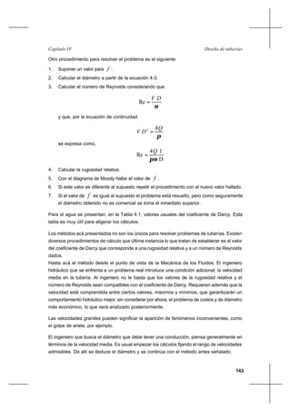 143
Diseño de tuberíasCapítulo IV
Otro procedimiento para resolver el problema es el siguiente
1. Suponer un valor para f .
2. Calcular el diámetro a partir de la ecuación 4-3.
3. Calcular el número de Reynolds considerando que
ν
DV
=Re
y que, por la ecuación de continuidad
π
Q
DV 2 4
=
se expresa como,
D
14
Re
νπ
Q
=
4. Calcular la rugosidad relativa.
5. Con el diagrama de Moody hallar el valor de f .
6. Si este valor es diferente al supuesto repetir el procedimiento con el nuevo valor hallado.
7. Si el valor de f es igual al supuesto el problema está resuelto, pero como seguramente
el diámetro obtenido no es comercial se toma el inmediato superior.
Para el agua se presentan, en la Tabla 4.1, valores usuales del coeficiente de Darcy. Esta
tabla es muy útil para aligerar los cálculos.
Los métodos acá presentados no son los únicos para resolver problemas de tuberías. Existen
diversos procedimientos de cálculo que última instancia lo que tratan de establecer es el valor
del coeficiente de Darcy que corresponde a una rugosidad relativa y a un número de Reynolds
dados.
Hasta acá el método desde el punto de vista de la Mecánica de los Fluidos. El ingeniero
hidráulico que se enfrenta a un problema real introduce una condición adicional: la velocidad
media en la tubería. Al ingeniero no le basta que los valores de la rugosidad relativa y el
número de Reynolds sean compatibles con el coeficiente de Darcy. Requieren además que la
velocidad esté comprendida entre ciertos valores, máximos y mínimos, que garantizarán un
comportamiento hidráulico mejor; sin considerar por ahora, el problema de costos y de diámetro
más económico, lo que será analizado posteriormente.
Las velocidades grandes pueden significar la aparición de fenómenos inconvenientes, como
el golpe de ariete, por ejemplo.
El ingeniero que busca el diámetro que debe tener una conducción, piensa generalmente en
términos de la velocidad media. Es usual empezar los cálculos fijando el rango de velocidades
admisibles. De allí se deduce el diámetro y se continúa con el método antes señalado.
 