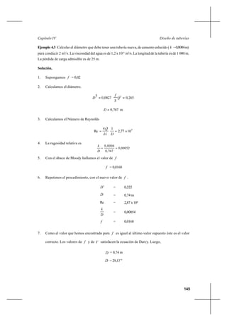 145
Diseño de tuberíasCapítulo IV
Ejemplo 4.3 Calcular el diámetro que debe tener una tubería nueva,decementoenlucido( k =0,0004m)
para conducir 2 m3
/s. La viscosidad del agua es de 1,2 x 10-6
m2
/s. La longitud de la tubería es de 1 000 m.
La pérdida de carga admisible es de 25 m.
Solución.
1. Supongamos f = 0,02
2. Calculamos el diámetro.
265,00827,0
5 2
== Q
S
f
D
m7670,D =
3. Calculamos el Número de Reynolds
6
10772
14
Re ×== ,
Díð
Q
4. La rugosidad relativa es
5. Con el ábaco de Moody hallamos el valor de f
f = 0,0168
6. Repetimos el procedimiento, con el nuevo valor de f .
5
D = 0,222
D = 0,74 m
Re = 2,87 x 106
D
k
= 0,00054
f = 0,0168
7. Como el valor que hemos encontrado para f es igual al último valor supuesto éste es el valor
correcto. Los valores de f y de V satisfacen la ecuación de Darcy. Luego,
D = 0,74 m
D = 29,13’’’
00052,0
767,0
0004,0
==
D
k
 
