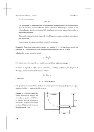 146
Arturo RochaHidráulica de tuberías y canales
En este caso escogemos
D = 30’’’
Este problema se ha resuelto según el método segundo propuesto para el cálculo del diámetro.
No se ha calculado la velocidad media. Hemos obtenido el diámetro y no sabemos, si esta
velocidad es, por ejemplo, muy grande. Si lo fuera habría que verificar que esa alta velocidad no
nos traerá dificultades.
Hubiera sido más práctico, desde el punto de vista del ingeniero, empezar por fijar el valor máximo
para la velocidad.
Posteriormente se verá que el problema es también económico.
Ejemplo 4.4 Determinar qué presión se requiere para impulsar 20 l/s a lo largo de una tubería lisa,
horizontal, de 2” de diámetro, de 300 m de longitud. La viscosidad del agua es 10-6
m2
/s.
Solución. Por ser una tubería horizontal
ã
pp
hf
21 −
=
Para calcular la presión requerida ( 21
pp − ) debemos establecer la pérdida de carga.
El número de Reynolds es 5x105
y para el coeficiente f de Darcy se obtiene 0,013 (Diagrama de
Moody). Aplicando la ecuación de Darcy se obtiene
fh = 381,6 m
y por lo tanto
=∆=− ppp 21
38,2 kg/cm2
Este ejemplo se ha presentado con el objeto de mostrar que un diámetro pequeño puede dar lugar a
una alta velocidad y a una gran pérdida de carga.
Ejemplo 4.5 Calcular el gasto del
sistema mostrado en la figura. La
viscosidad del agua es 1,2x10-6
m2
/s.
La tubería es lisa. Considerar
únicamente las pérdidas de carga
continuas. El diámetro de la tubería
de descarga es de 2 cm.
0
4 m
1 2
5 m
 
