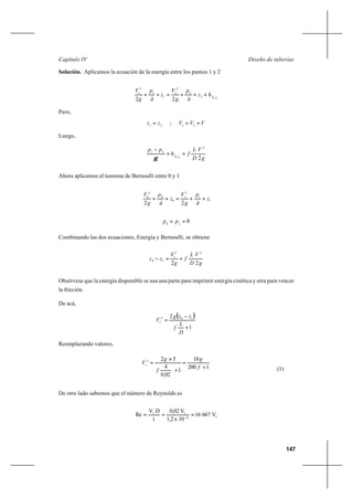 147
Diseño de tuberíasCapítulo IV
Solución. Aplicamos la ecuación de la energía entre los puntos 1 y 2
212
2
2
2
1
1
2
1
22 −
+++=++ fhz
ã
p
g
V
z
ã
p
g
V
Pero,
21
zz = ; VVV == 21
Luego,
g
V
D
L
fh
pp
f
2
2
21
21
==
−
−
γ
Ahora aplicamos el teorema de Bernoulli entre 0 y 1
1
1
2
1
0
0
2
0
22
z
ã
p
g
V
z
ã
p
g
V
++=++
020
== pp
Combinando las dos ecuaciones, Energía y Bernoulli, se obtiene
g
V
D
L
f
g
V
zz
22
22
1
10 +=−
Obsérvese que la energía disponible se usa una parte para imprimir energía cinética y otra para vencer
la fricción.
De acá,
( )
1
2 102
1
+
−
=
D
L
f
zzg
V
Reemplazando valores,
1200
10
1
020
4
522
1
+
=
+
×
=
f
g
,
f
g
V
(1)
De otro lado sabemos que el número de Reynolds es
16
11
V66716
10x1,2
V0,02
í
DV
Re === −
 