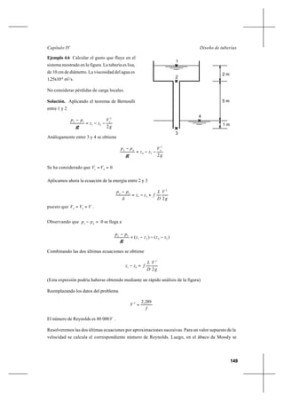 149
Diseño de tuberíasCapítulo IV
Ejemplo 4.6 Calcular el gasto que fluye en el
sistema mostrado en la figura. La tubería es lisa,
de 10 cm de diámetro. La viscosidad del agua es
1,25x10-6
m2
/s.
No considerar pérdidas de carga locales.
Solución. Aplicando el teorema de Bernoulli
entre 1 y 2
g
V
zz
pp
2
2
2
21
12
−−=
−
γ
Análogamente entre 3 y 4 se obtiene
g
V
zz
pp
2
2
3
34
43
−−=
−
γ
Se ha considerado que 041
==VV
Aplicamos ahora la ecuación de la energía entre 2 y 3
g
V
D
L
fzz
ã
pp
2
2
23
32
+−=
−
puesto que VVV == 32
.
Observando que =− 41
pp 0 se llega a
)()( 3421
32
zzzz
pp
−−−=
−
γ
Combinando las dos últimas ecuaciones se obtiene
g
V
D
L
fzz
2
2
41 =−
(Esta expresión podría haberse obtenido mediante un rápido análisis de la figura)
Reemplazando los datos del problema
f
V
289,22
=
El número de Reynolds es 80 000V .
Resolveremos las dos últimas ecuaciones por aproximaciones sucesivas. Para un valor supuesto de la
velocidad se calcula el correspondiente número de Reynolds. Luego, en el ábaco de Moody se
1
5 m
2 m
1 m
3
4
2
 