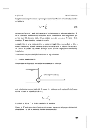 151
Diseño de tuberíasCapítulo IV
Las pérdidas de carga locales se expresan genéricamente en función de la altura de velocidad
en la tubería
g
V
Khloc
2
2
= (4-5)
expresión en la que loch es la pérdida de carga local expresada en unidades de longitud, K
es un coeficiente adimensional que depende de las características de la singularidad que
genera la pérdida de carga (codo, válvula, etc) así como del número de Reynolds y de la
rugosidad, V es la velocidad media en la tubería.
A las pérdidas de carga locales también se les denomina pérdidas menores. Esto se debe a
que en tuberías muy largas la mayor parte de la pérdida de carga es continua. Sin embargo,
en tuberías muy cortas las pérdidas de carga locales pueden ser proporcionalmente muy
importantes.
Analizaremos las principales pérdidas locales en flujo turbulento.
A. Entrada o embocadura
Corresponde genéricamente a una tubería que sale de un estanque
A la entrada se produce una pérdida de carga loch originada por la contracción de la vena
líquida. Su valor se expresa por, (ec. 4-5),
g
V
Khloc
2
2
=
Expresión en la que V es la velocidad media en la tubería.
El valor de K está determinado fundamentalmente por las características geométricas de la
embocadura. Las que se presentan más frecuentemente son
Entrada (embocadura)
 
