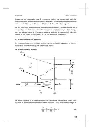 153
Diseño de tuberíasCapítulo IV
Los valores aquí presentados para K son valores medios, que pueden diferir según las
condiciones de las experiencias realizadas. Se observa que los valores sólo se hacen depender
da las características geométricas y no del número de Reynolds o de la rugosidad.
En una conducción normalmente se desea economizar energía. Conviene entonces dar a
estas embocaduras la forma más hidrodinámica posible. A modo de ejemplo cabe indicar que
para una velocidad media de 2,5 m/s en una tubería, la pérdida de carga es de 0,159 m si la
entrada es con bordes agudos y sólo 0,013 m, si la entrada es acampanada.
B. Ensanchamiento del conducto
En ciertas conducciones es necesario cambiar la sección de la tubería y pasar a un diámetro
mayor. Este ensanchamiento puede ser brusco o gradual.
a) Ensanchamiento brusco
La pérdida de carga en el ensanchamiento brusco se calcula analíticamente a partir de la
ecuación de la cantidad de movimiento. Entre las secciones 1 y 2 la ecuación de la energía es
loch
ã
p
g
V
ã
p
g
V
++=+ 2
2
21
2
1
22
(4-6)
 