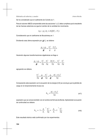 154
Arturo RochaHidráulica de tuberías y canales
Se ha considerado que el coeficiente de Coriolis es 1.
Para el volumen ABCD comprendido entre las secciones 1 y 2, debe cumplirse que la resultante
de las fuerzas exteriores es igual al cambio de la cantidad de movimiento.
)()( 12221 VVQApp −=− ρ
Considerando que el coeficiente de Boussinesq es 1.
Dividiendo esta última expresión por 2Aγ se obtiene
g
VV
g
Vpp 21
2
221
−=
−
γ
Haciendo algunas transformaciones algebraicas se llega a
g
V
g
V
g
VV
g
V
g
Vpp
222
2
22
2
1
2
121
2
2
2
221
−+−+=
−
γ
agrupando se obtiene,
g
VVp
g
Vp
g
V
2
)(
22
2
212
2
21
2
1 −
++=+
γγ
Comparando esta expresión con la ecuación de la energía (4-6) se concluye que la pérdida de
carga en el ensanchamiento brusco es
g
VV
hloc
2
)( 2
21 −
= (4-7)
expresión que se conoce también con el nombre de fórmula de Borda. Aplicándole la ecuación
de continuidad se obtiene
g
V
A
A
g
V
A
A
hloc
2
1
2
1
2
2
2
1
2
2
1
2
2
1






−=





−= (4-8)
Este resultado teórico está confirmado por los experimentos.
 