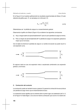 156
Arturo RochaHidráulica de tuberías y canales
En la Figura 4.4 se muestran gráficamente los resultados experimentales de Gibson. El valor
obtenido del gráfico para K se reemplaza en la fórmula 4-10
g
VV
Khloc
2
)( 2
21 −
= (4-10)
Obteniéndose así la pérdida de carga en un ensanchamiento gradual.
Observando el gráfico de Gibson (Figura 4.4) se obtienen las siguientes conclusiones
a) Hay un ángulo óptimo de aproximadamente 8° para el cual la pérdida de carga es mínima.
b) Para un ángulo de aproximadamente 60° la pérdida de carga en la expansión gradual es
mayor que en la brusca.
Con el objeto de disminuir la pérdida de carga en un cambio de sección se puede recurrir a
una expansión curva.
En algunos casos se usa una expansión mixta o escalonada combinando una expansión
gradual y una brusca.
C. Contracción del conducto
La contracción puede ser también brusca o gradual. En general la contracción brusca produce
una pérdida de carga menor que el ensanchamiento brusco.
La contracción brusca significa que la corriente sufre en primer lugar una aceleración (de 0 a 1)
en la Figura 4.5 hasta llegar a una zona de máxima contracción que ocurre en la tubería de
D1 D2
1D 2D
 